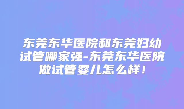 东莞东华医院和东莞妇幼试管哪家强-东莞东华医院做试管婴儿怎么样!