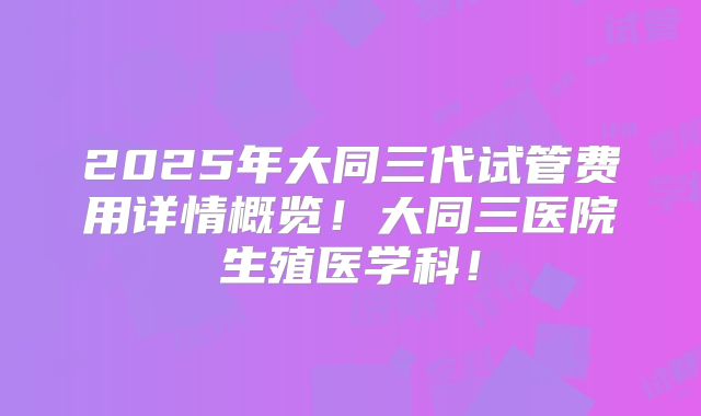 2025年大同三代试管费用详情概览!大同三医院生殖医学科!
