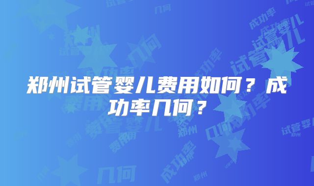 郑州试管婴儿费用如何？成功率几何？