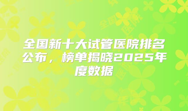 全国新十大试管医院排名公布，榜单揭晓2025年度数据