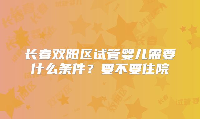 长春双阳区试管婴儿需要什么条件?要不要住院