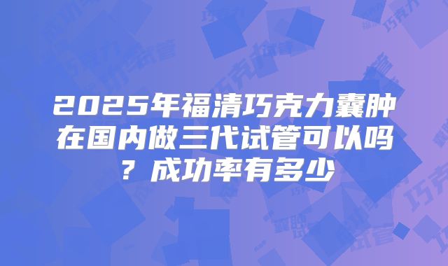 2025年福清巧克力囊肿在国内做三代试管可以吗？成功率有多少