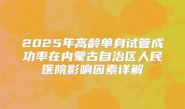 2025年高龄单身试管成功率在内蒙古自治区人民医院影响因素详解