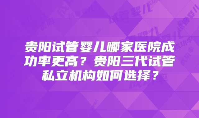 贵阳试管婴儿哪家医院成功率更高?贵阳三代试管私立机构如何选择?