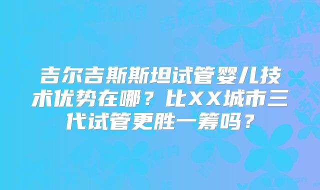 吉尔吉斯斯坦试管婴儿技术优势在哪?比XX城市三代试管更胜一筹吗?