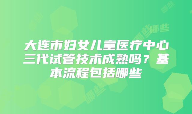 大连市妇女儿童医疗中心三代试管技术成熟吗？基本流程包括哪些