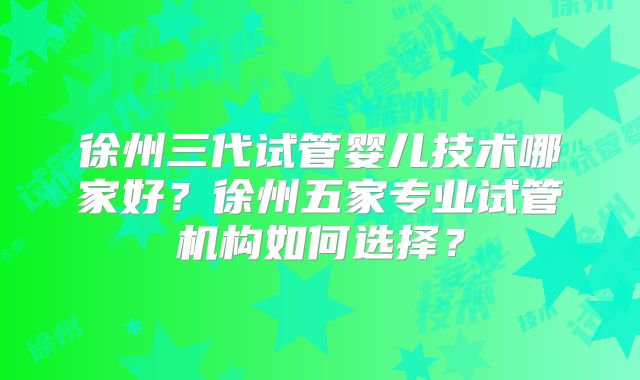徐州三代试管婴儿技术哪家好？徐州五家专业试管机构如何选择？