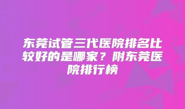 东莞试管三代医院排名比较好的是哪家？附东莞医院排行榜