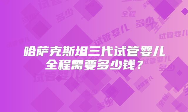 哈萨克斯坦三代试管婴儿全程需要多少钱?