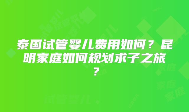 泰国试管婴儿费用如何?昆明家庭如何规划求子之旅?