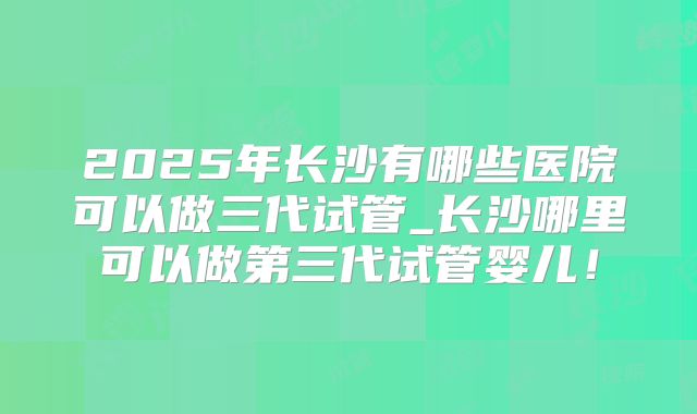 2025年长沙有哪些医院可以做三代试管_长沙哪里可以做第三代试管婴儿!