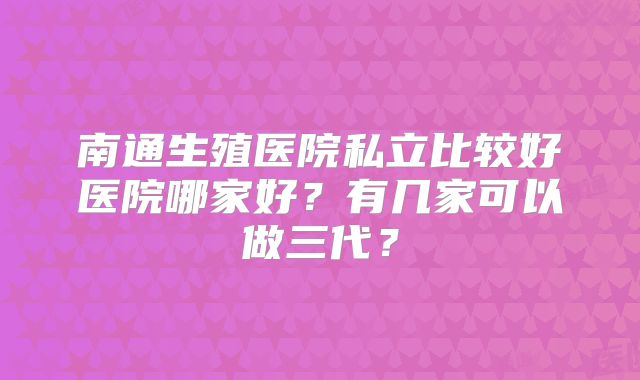 南通生殖医院私立比较好医院哪家好?有几家可以做三代?