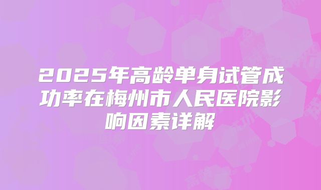 2025年高龄单身试管成功率在梅州市人民医院影响因素详解
