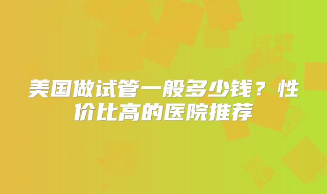 美国做试管一般多少钱？性价比高的医院推荐