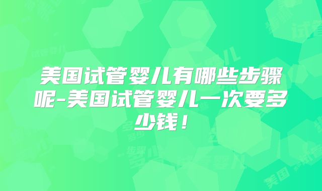 美国试管婴儿有哪些步骤呢-美国试管婴儿一次要多少钱!