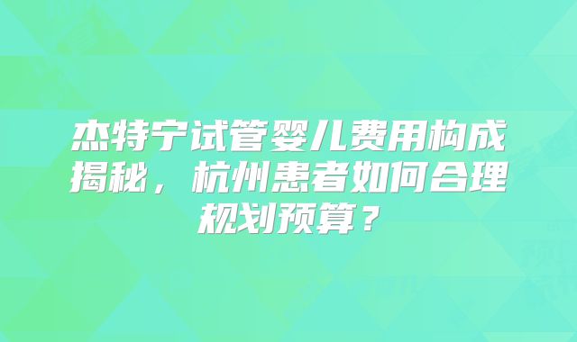 杰特宁试管婴儿费用构成揭秘，杭州患者如何合理规划预算？