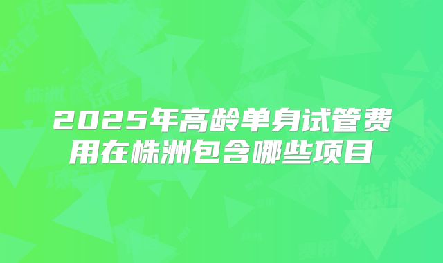 2025年高龄单身试管费用在株洲包含哪些项目