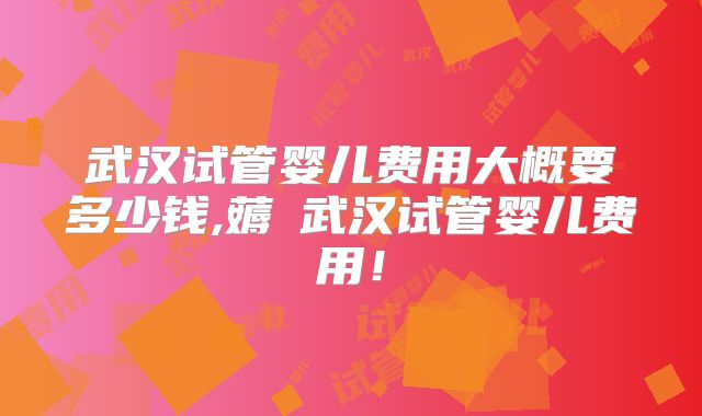 武汉试管婴儿费用大概要多少钱,薅慜武汉试管婴儿费用!