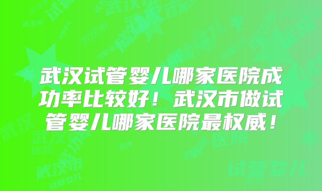 武汉试管婴儿哪家医院成功率比较好!武汉市做试管婴儿哪家医院最权威!