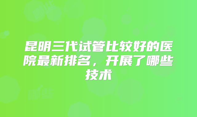 昆明三代试管比较好的医院最新排名，开展了哪些技术