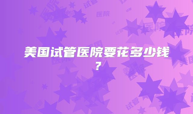 美国试管医院要花多少钱？