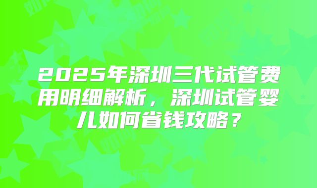 2025年深圳三代试管费用明细解析，深圳试管婴儿如何省钱攻略？