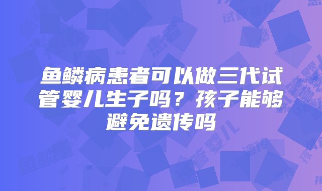 鱼鳞病患者可以做三代试管婴儿生子吗?孩子能够避免遗传吗