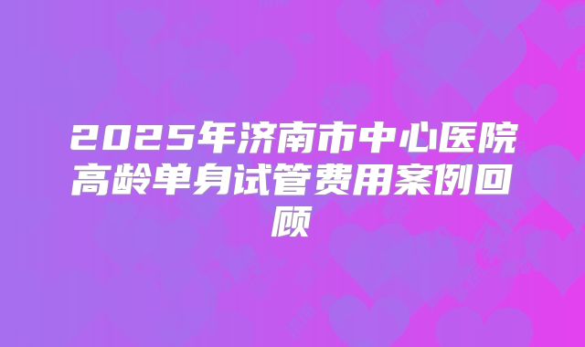 2025年济南市中心医院高龄单身试管费用案例回顾
