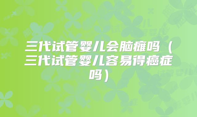 三代试管婴儿会脑瘫吗（三代试管婴儿容易得癌症吗）