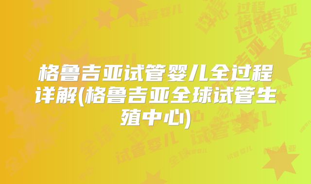 格鲁吉亚试管婴儿全过程详解(格鲁吉亚全球试管生殖中心)