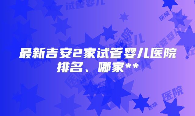 最新吉安2家试管婴儿医院排名、哪家**