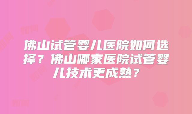 佛山试管婴儿医院如何选择?佛山哪家医院试管婴儿技术更成熟?