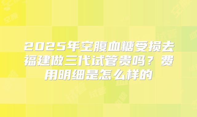 2025年空腹血糖受损去福建做三代试管贵吗？费用明细是怎么样的