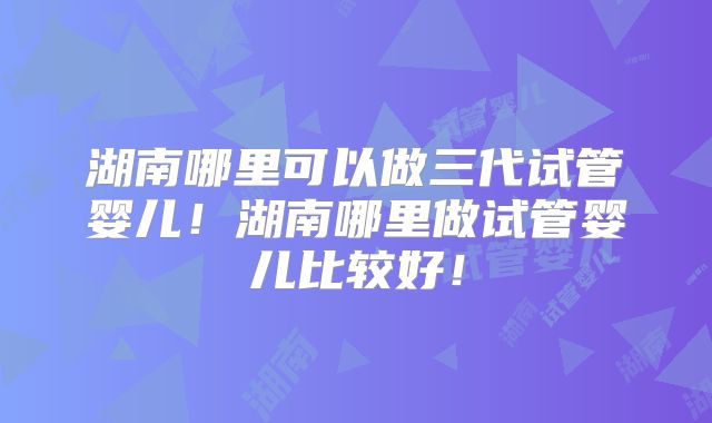 湖南哪里可以做三代试管婴儿！湖南哪里做试管婴儿比较好！