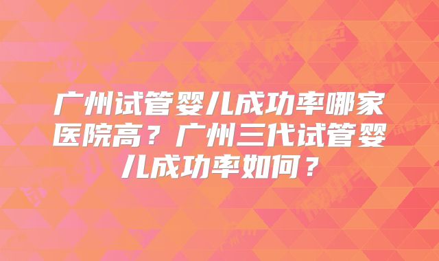 广州试管婴儿成功率哪家医院高?广州三代试管婴儿成功率如何?