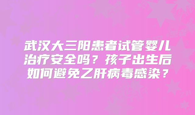 武汉大三阳患者试管婴儿治疗安全吗？孩子出生后如何避免乙肝病毒感染？