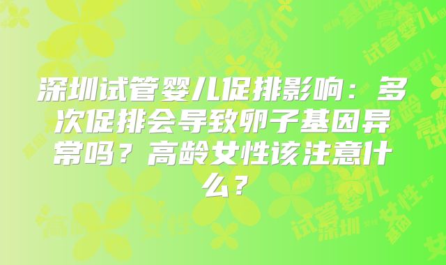 深圳试管婴儿促排影响:多次促排会导致卵子基因异常吗?高龄女性该注意什么?