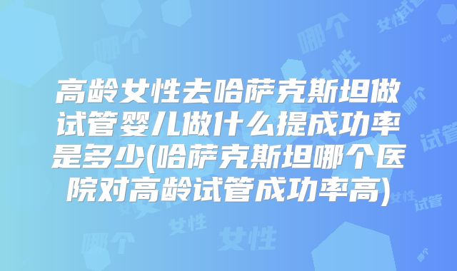 高龄女性去哈萨克斯坦做试管婴儿做什么提成功率是多少(哈萨克斯坦哪个医院对高龄试管成功率高)