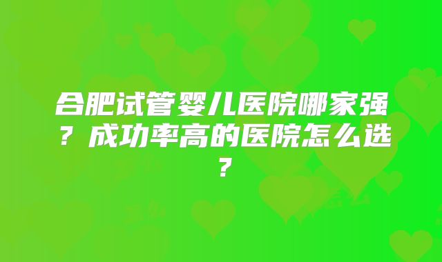 合肥试管婴儿医院哪家强?成功率高的医院怎么选?
