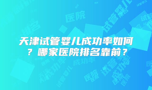 天津试管婴儿成功率如何?哪家医院排名靠前?