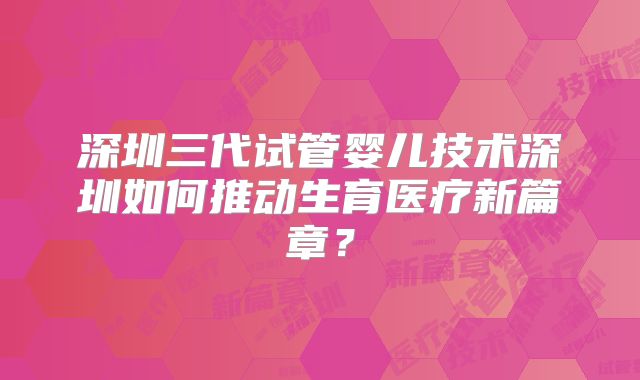 深圳三代试管婴儿技术深圳如何推动生育医疗新篇章？