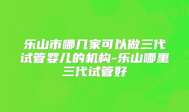 乐山市哪几家可以做三代试管婴儿的机构-乐山哪里三代试管好