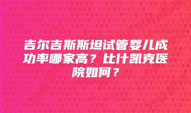 吉尔吉斯斯坦试管婴儿成功率哪家高？比什凯克医院如何？