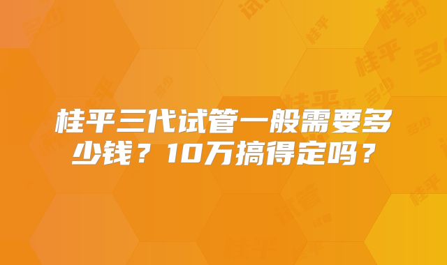 桂平三代试管一般需要多少钱?10万搞得定吗?
