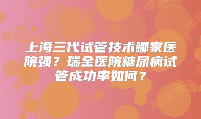 上海三代试管技术哪家医院强?瑞金医院糖尿病试管成功率如何?