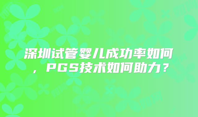 深圳试管婴儿成功率如何,PGS技术如何助力?