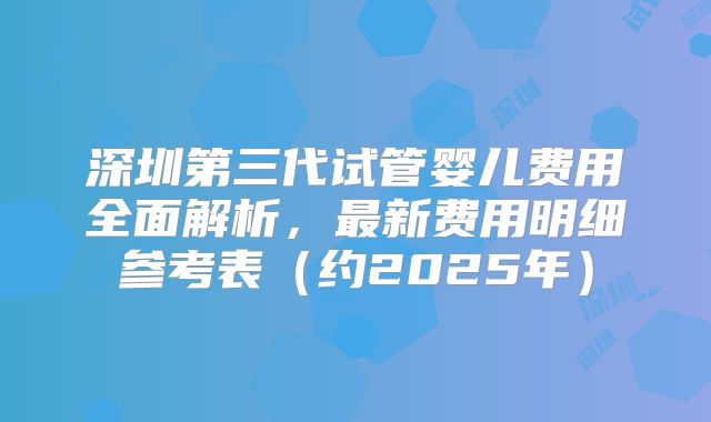 深圳第三代试管婴儿费用全面解析，最新费用明细参考表（约2025年）