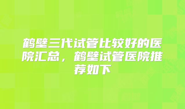 鹤壁三代试管比较好的医院汇总,鹤壁试管医院推荐如下