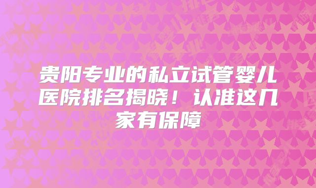 贵阳专业的私立试管婴儿医院排名揭晓!认准这几家有保障
