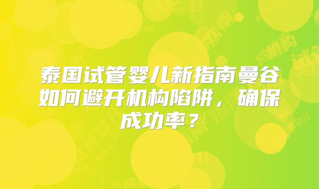 泰国试管婴儿新指南曼谷如何避开机构陷阱，确保成功率？